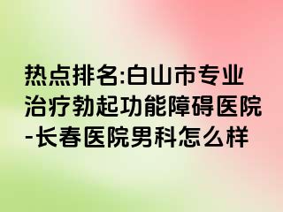 热点排名:白山市专业治疗勃起功能障碍医院-长春医院男科怎么样