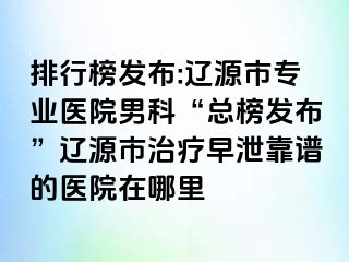 排行榜发布:辽源市专业医院男科“总榜发布”辽源市治疗早泄靠谱的医院在哪里