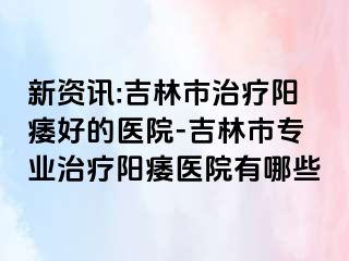 新资讯:吉林市治疗阳痿好的医院-吉林市专业治疗阳痿医院有哪些