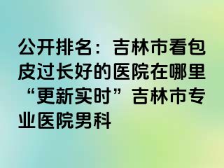 公开排名：吉林市看包皮过长好的医院在哪里“更新实时”吉林市专业医院男科