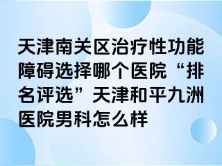 天津南关区治疗性功能障碍选择哪个医院“排名评选”天津和平九洲医院男科怎么样