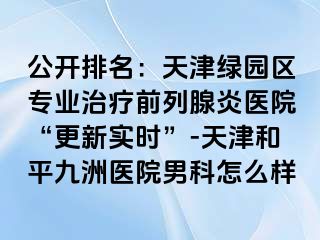公开排名：天津绿园区专业治疗前列腺炎医院“更新实时”-天津和平九洲医院男科怎么样