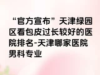 “官方宣布”天津绿园区看包皮过长较好的医院排名-天津哪家医院男科专业
