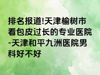 排名报道!天津榆树市看包皮过长的专业医院-天津和平九洲医院男科好不好