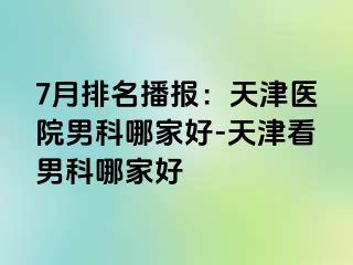 7月排名播报：天津医院男科哪家好-天津看男科哪家好
