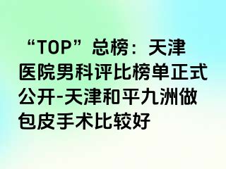 “TOP”总榜：天津医院男科评比榜单正式公开-天津和平九洲做包皮手术比较好