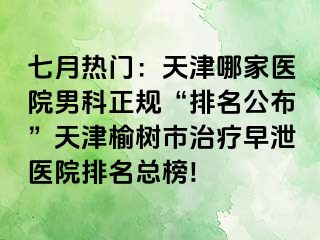 七月热门：天津哪家医院男科正规“排名公布”天津榆树市治疗早泄医院排名总榜!