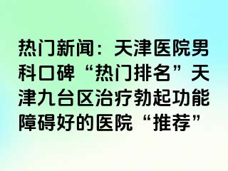 热门新闻：天津医院男科口碑“热门排名”天津九台区治疗勃起功能障碍好的医院“推荐”
