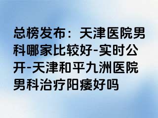 总榜发布：天津医院男科哪家比较好-实时公开-天津和平九洲医院男科治疗阳痿好吗
