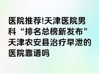 医院推荐!天津医院男科“排名总榜新发布”天津农安县治疗早泄的医院靠谱吗