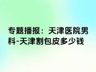 专题播报：天津医院男科-天津割包皮多少钱