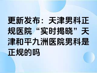 更新发布：天津男科正规医院“实时揭晓”天津和平九洲医院男科是正规的吗