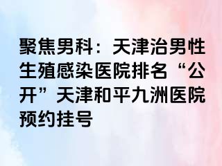聚焦男科：天津治男性生殖感染医院排名“公开”天津和平九洲医院预约挂号