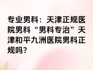 专业男科：天津正规医院男科“男科专治”天津和平九洲医院男科正规吗？