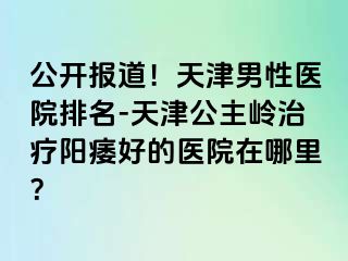 公开报道！天津男性医院排名-天津公主岭治疗阳痿好的医院在哪里？