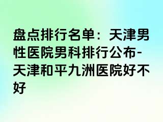 盘点排行名单：天津男性医院男科排行公布-天津和平九洲医院好不好