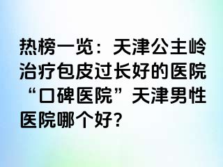 热榜一览：天津公主岭治疗包皮过长好的医院“口碑医院”天津男性医院哪个好？