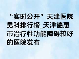“实时公开”天津医院男科排行榜_天津德惠市治疗性功能障碍较好的医院发布