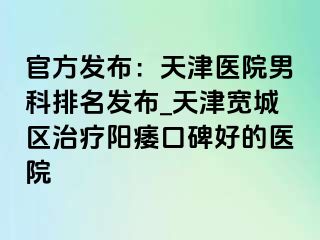 官方发布：天津医院男科排名发布_天津宽城区治疗阳痿口碑好的医院