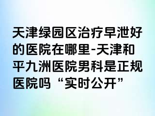 天津绿园区治疗早泄好的医院在哪里-天津和平九洲医院男科是正规医院吗“实时公开”