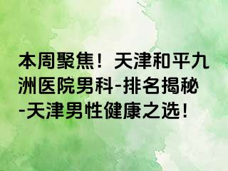 本周聚焦！天津和平九洲医院男科-排名揭秘-天津男性健康之选！