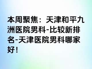 本周聚焦：天津和平九洲医院男科-比较新排名-天津医院男科哪家好！