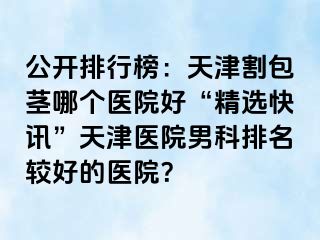 公开排行榜：天津割包茎哪个医院好“精选快讯”天津医院男科排名较好的医院？
