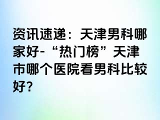 资讯速递：天津男科哪家好-“热门榜”天津市哪个医院看男科比较好？