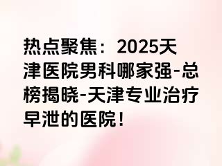 热点聚焦：2025天津医院男科哪家强-总榜揭晓-天津专业治疗早泄的医院！