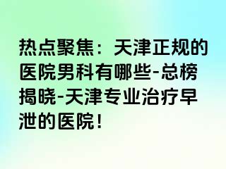 热点聚焦：天津正规的医院男科有哪些-总榜揭晓-天津专业治疗早泄的医院！
