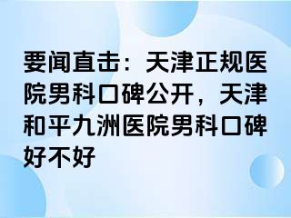 要闻直击：天津正规医院男科口碑公开，天津和平九洲医院男科口碑好不好