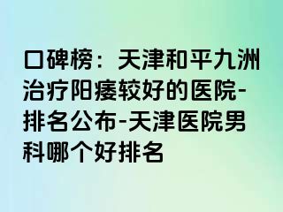 口碑榜：天津和平九洲治疗阳痿较好的医院-排名公布-天津医院男科哪个好排名