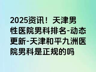 2025资讯！天津男性医院男科排名-动态更新-天津和平九洲医院男科是正规的吗