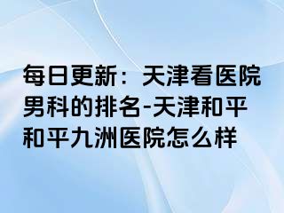 每日更新：天津看医院男科的排名-天津和平和平九洲医院怎么样