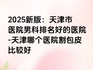 2025新版：天津市医院男科排名好的医院-天津哪个医院割包皮比较好