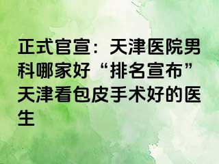 正式官宣：天津医院男科哪家好“排名宣布”天津看包皮手术好的医生