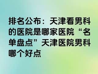排名公布：天津看男科的医院是哪家医院“名单盘点”天津医院男科哪个好点
