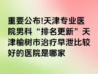 重要公布!天津专业医院男科“排名更新”天津榆树市治疗早泄比较好的医院是哪家