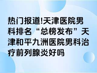 热门报道!天津医院男科排名“总榜发布”天津和平九洲医院男科治疗前列腺炎好吗