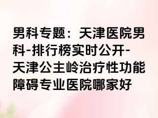 男科专题：天津医院男科-排行榜实时公开-天津公主岭治疗性功能障碍专业医院哪家好