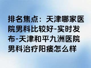 排名焦点：天津哪家医院男科比较好-实时发布-天津和平九洲医院男科治疗阳痿怎么样