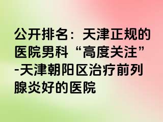 公开排名：天津正规的医院男科“高度关注”-天津朝阳区治疗前列腺炎好的医院