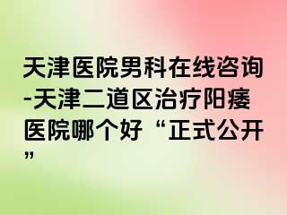 天津医院男科在线咨询-天津二道区治疗阳痿医院哪个好“正式公开”