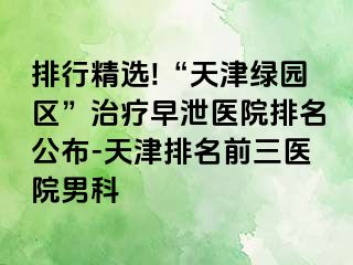 排行精选!“天津绿园区”治疗早泄医院排名公布-天津排名前三医院男科