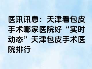 医讯讯息：天津看包皮手术哪家医院好“实时动态”天津包皮手术医院排行