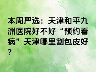 本周严选：天津和平九洲医院好不好“预约看病”天津哪里割包皮好？