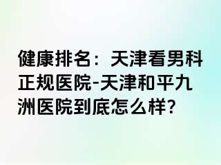 健康排名：天津看男科正规医院-天津和平九洲医院到底怎么样？