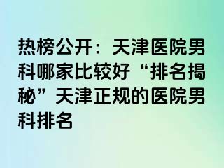 热榜公开：天津医院男科哪家比较好“排名揭秘”天津正规的医院男科排名