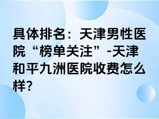具体排名：天津男性医院“榜单关注”-天津和平九洲医院收费怎么样？
