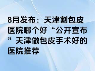 8月发布：天津割包皮医院哪个好“公开宣布”天津做包皮手术好的医院推荐